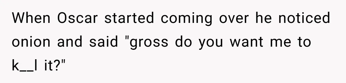 When Oscar started coming over he noticed onion and said "gross do you want me to k__l it?"