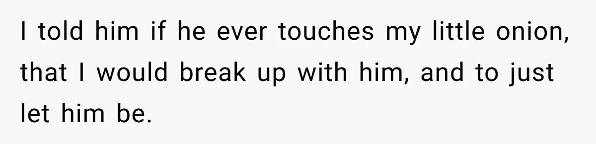I told him if he ever touches my little onion, that I would break up with him, and to just let him be.