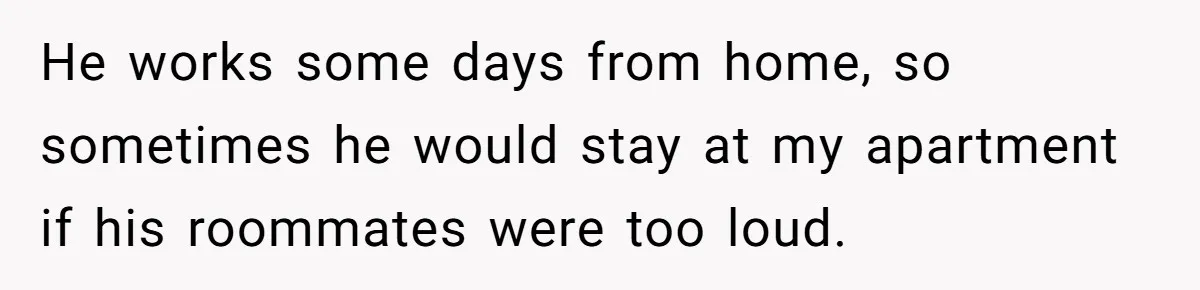 He works some days from home, so sometimes he would stay at my apartment if his roommates were too loud.