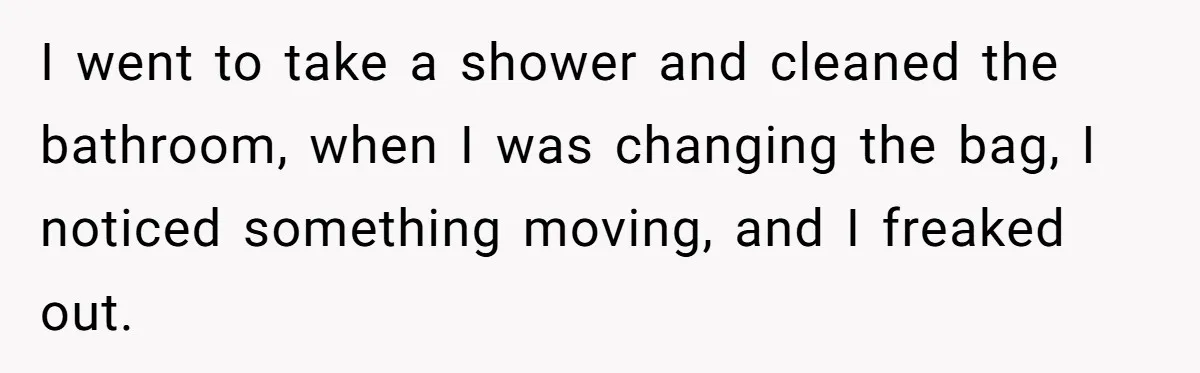 I went to take a shower and cleaned the bathroom, when I was changing the bag, I noticed something moving, and I freaked out.