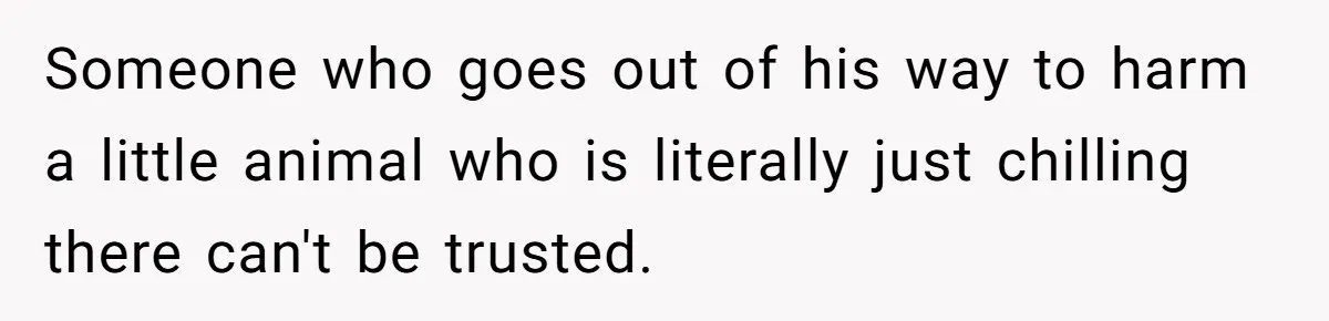 Someone who goes out of his way to harm a little animal who is literally just chilling there can't be trusted.