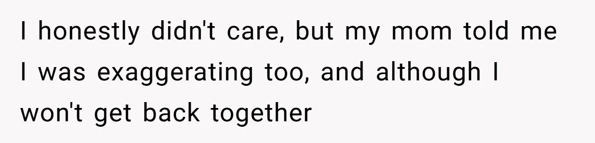 I honestly didn't care, but my mom told me I was exaggerating too, and although I won't get back together