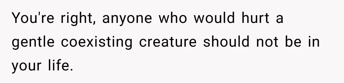You're right, anyone who would hurt a gentle coexisting creature should not be in your life.