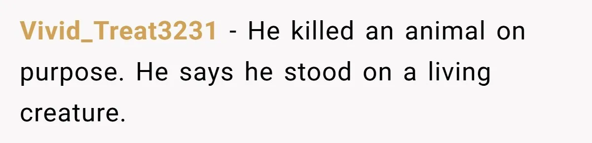 Vivid_Treat3231 − He killed an animal on purpose. He says he stood on a living creature.