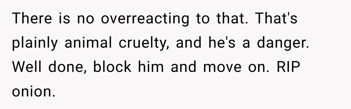 There is no overreacting to that. That's plainly animal cruelty, and he's a danger. Well done, block him and move on. RIP onion.