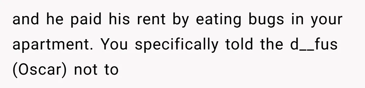 and he paid his rent by eating bugs in your apartment. You specifically told the d__fus (Oscar) not to
