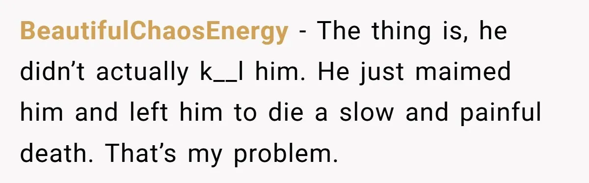 BeautifulChaosEnergy − The thing is, he didn’t actually k__l him. He just maimed him and left him to die a slow and painful death. That’s my problem.