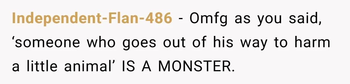 Independent-Flan-486 − Omfg as you said, ‘someone who goes out of his way to harm a little animal’ IS A MONSTER.