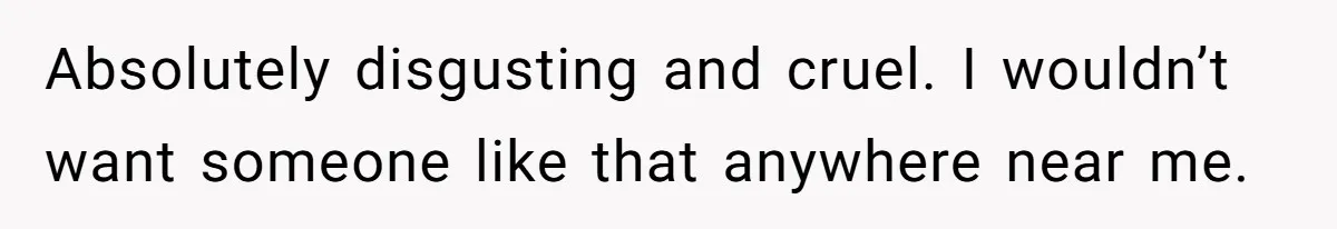 Absolutely disgusting and cruel. I wouldn’t want someone like that anywhere near me.