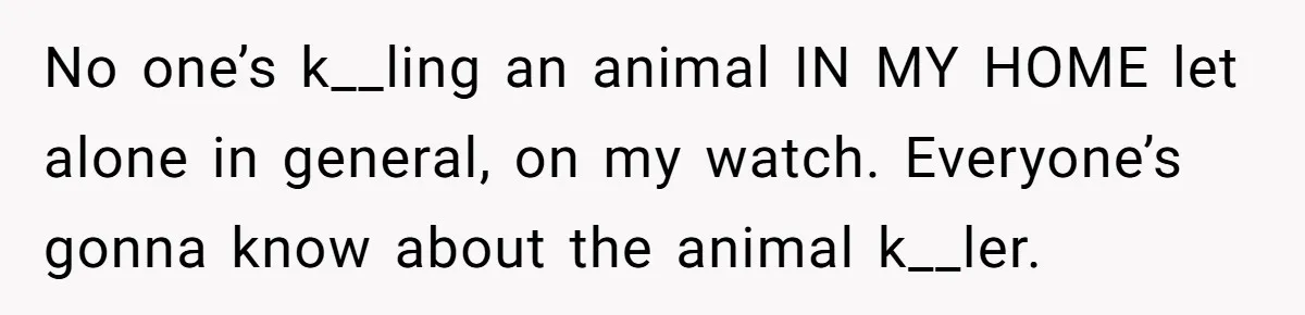 No one’s k__ling an animal IN MY HOME let alone in general, on my watch. Everyone’s gonna know about the animal k__ler.