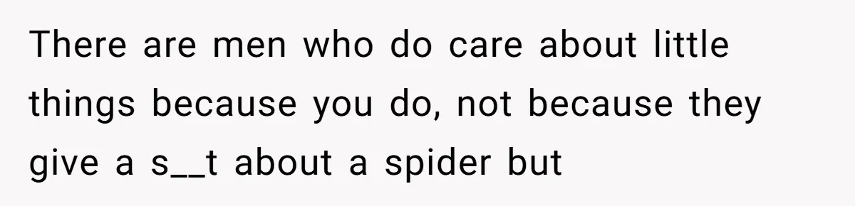 There are men who do care about little things because you do, not because they give a s__t about a spider but