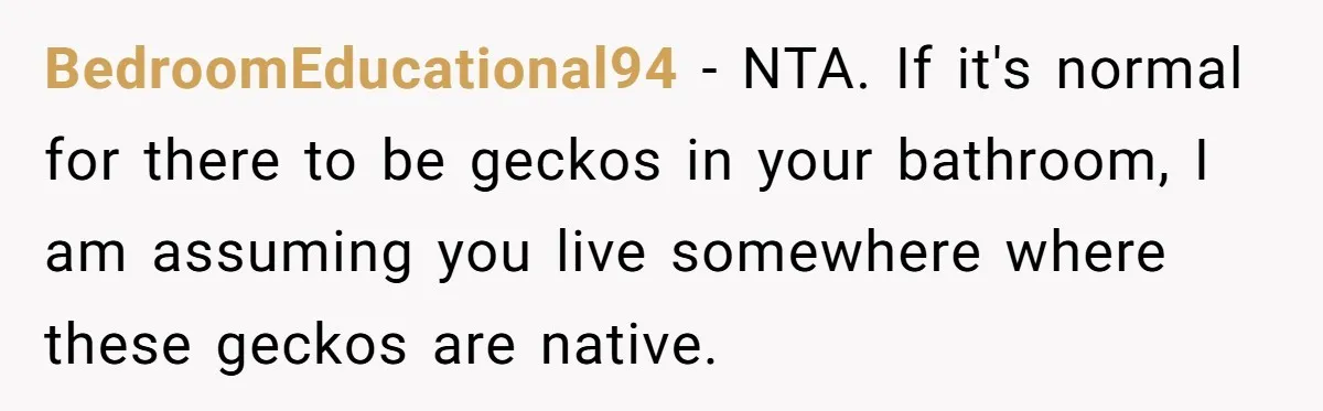 BedroomEducational94 − NTA. If it's normal for there to be geckos in your bathroom, I am assuming you live somewhere where these geckos are native.
