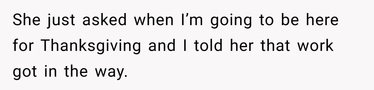 She just asked when I’m going to be here for Thanksgiving and I told her that work got in the way.