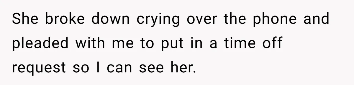 She broke down crying over the phone and pleaded with me to put in a time off request so I can see her.