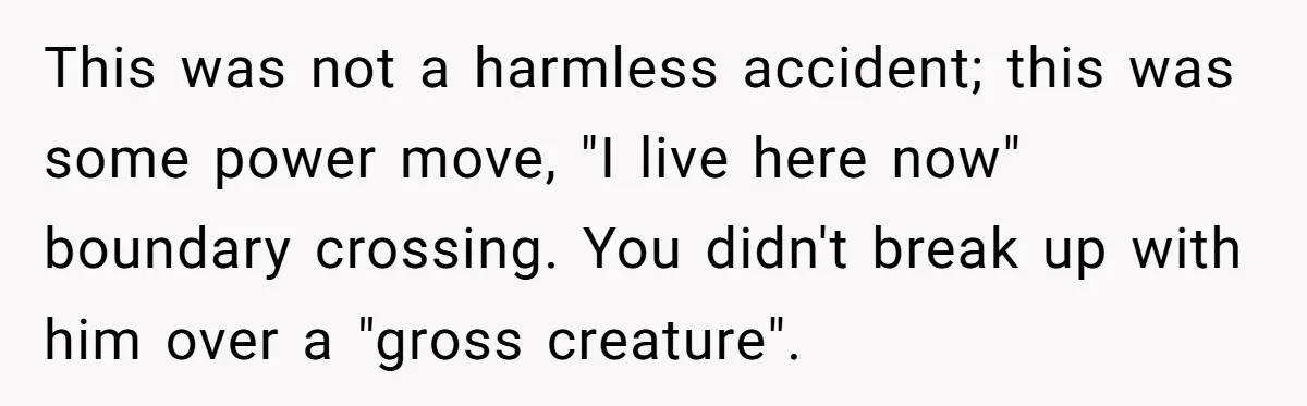 This was not a harmless accident; this was some power move, "I live here now" boundary crossing. You didn't break up with him over a "gross creature".