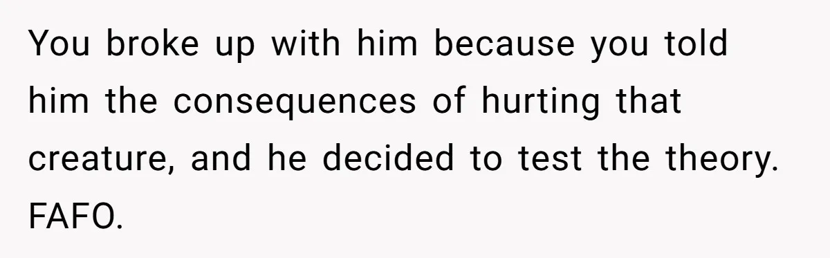 You broke up with him because you told him the consequences of hurting that creature, and he decided to test the theory. FAFO.