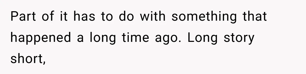Part of it has to do with something that happened a long time ago. Long story short,