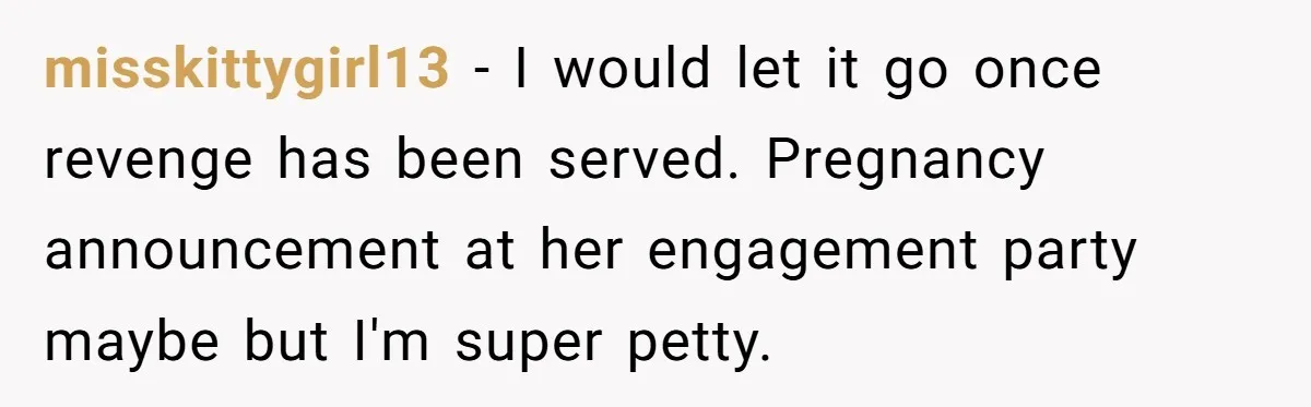 Seventeen-Year-Old Girl Fakes Seizure At A Wedding Only To Avoid Going Home With Mother misskittygirl13 − I would let it go once revenge has been served. Pregnancy announcement at her engagement party maybe but I'm super petty.