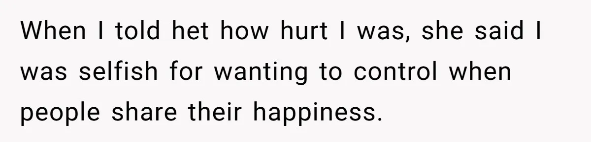 When I told het how hurt I was, she said I was selfish for wanting to control when people share their happiness.