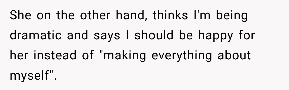 She on the other hand, thinks I'm being dramatic and says I should be happy for her instead of "making everything about myself".