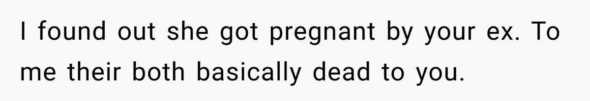 I found out she got pregnant by your ex. To me their both basically dead to you.