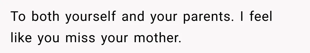 To both yourself and your parents. I feel like you miss your mother.