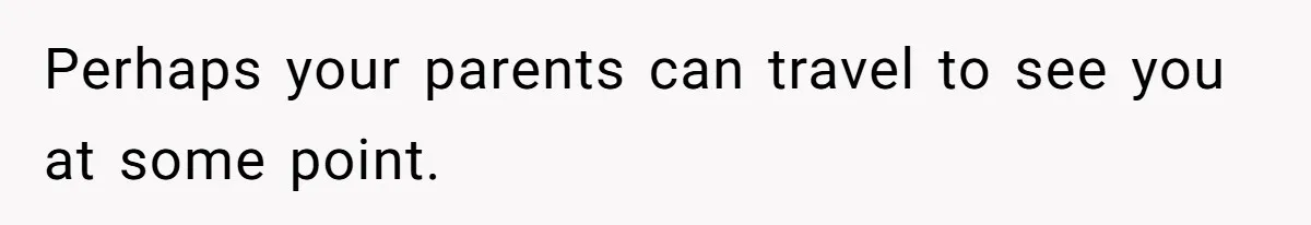 Perhaps your parents can travel to see you at some point.