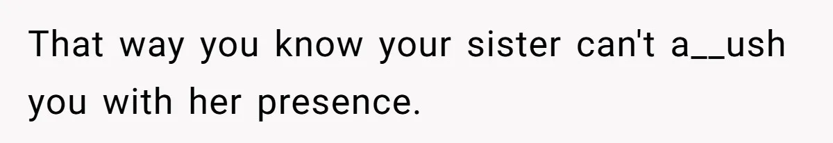 That way you know your sister can't a__ush you with her presence.