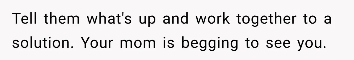 Tell them what's up and work together to a solution. Your mom is begging to see you.
