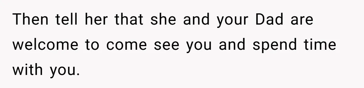 Then tell her that she and your Dad are welcome to come see you and spend time with you.