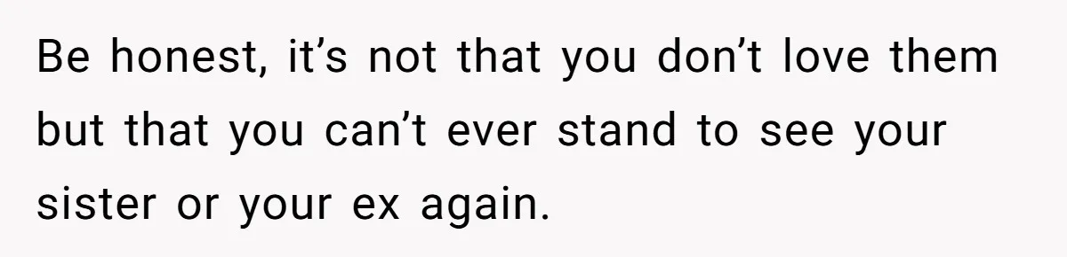 Be honest, it’s not that you don’t love them but that you can’t ever stand to see your sister or your ex again.