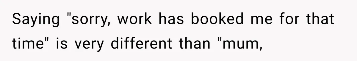 Saying "sorry, work has booked me for that time" is very different than "mum,