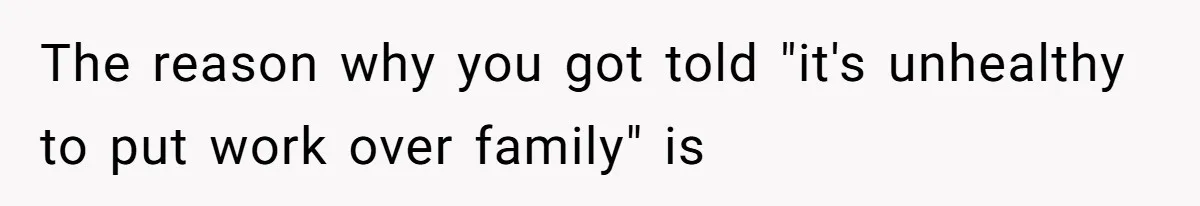 The reason why you got told "it's unhealthy to put work over family" is