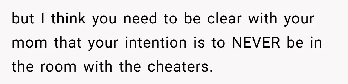 but I think you need to be clear with your mom that your intention is to NEVER be in the room with the cheaters.