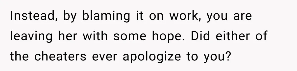 Instead, by blaming it on work, you are leaving her with some hope. Did either of the cheaters ever apologize to you?