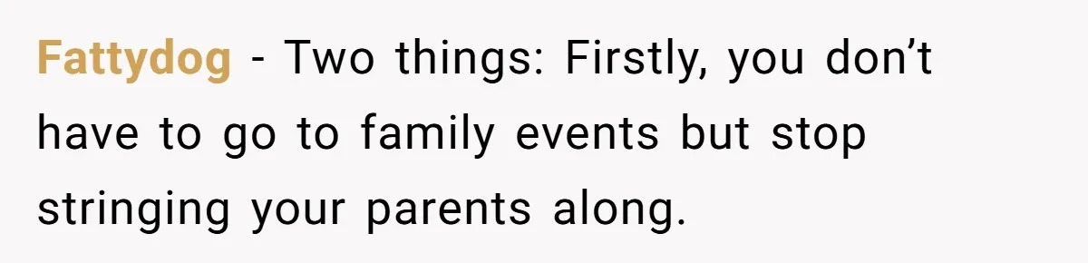 Fattydog − Two things: Firstly, you don’t have to go to family events but stop stringing your parents along.