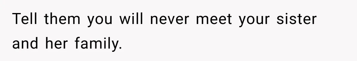 Tell them you will never meet your sister and her family.