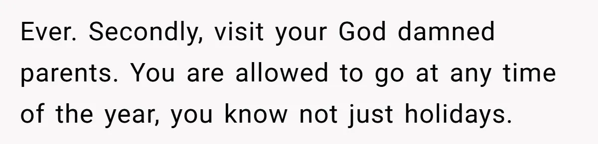 Ever. Secondly, visit your God damned parents. You are allowed to go at any time of the year, you know not just holidays.