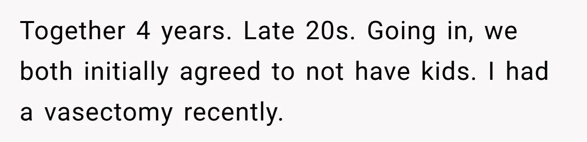 Together 4 years. Late 20s. Going in, we both initially agreed to not have kids. I had a vasectomy recently.