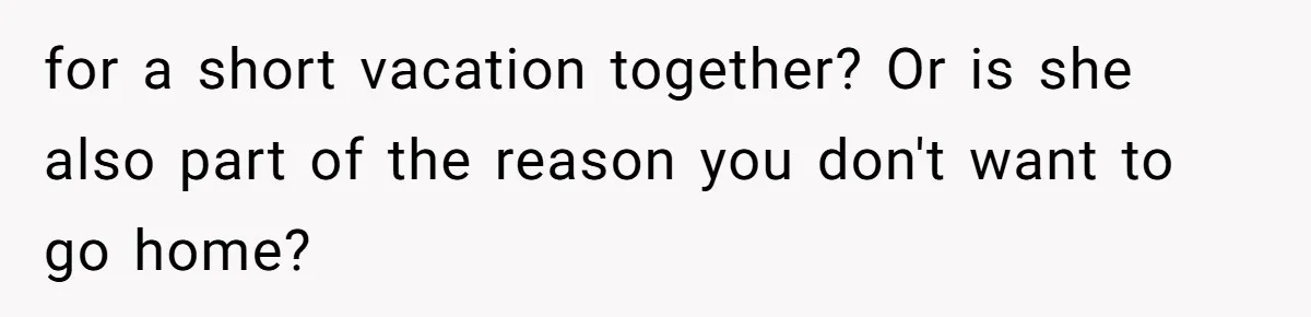 for a short vacation together? Or is she also part of the reason you don't want to go home?
