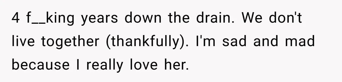 4 f__king years down the drain. We don't live together (thankfully). I'm sad and mad because I really love her.