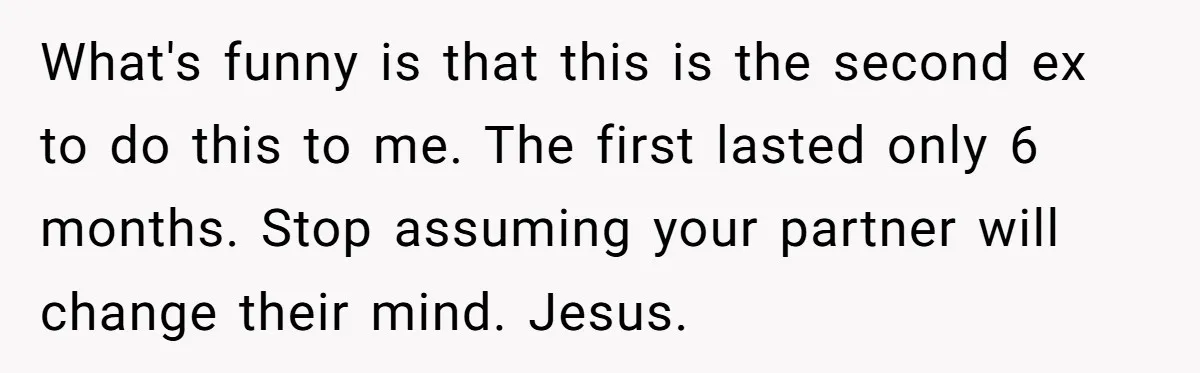 What's funny is that this is the second ex to do this to me. The first lasted only 6 months. Stop assuming your partner will change their mind. Jesus.