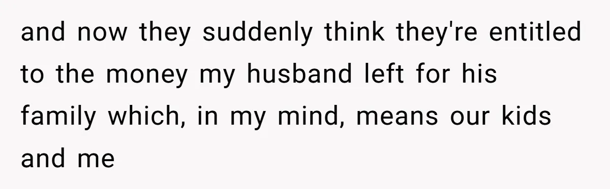 Widow Refuses To Give Late Husband’s Life Insurance Payout To In-Laws, Sparks Family Drama and now they suddenly think they're entitled to the money my husband left for his family which, in my mind, means our kids and me
