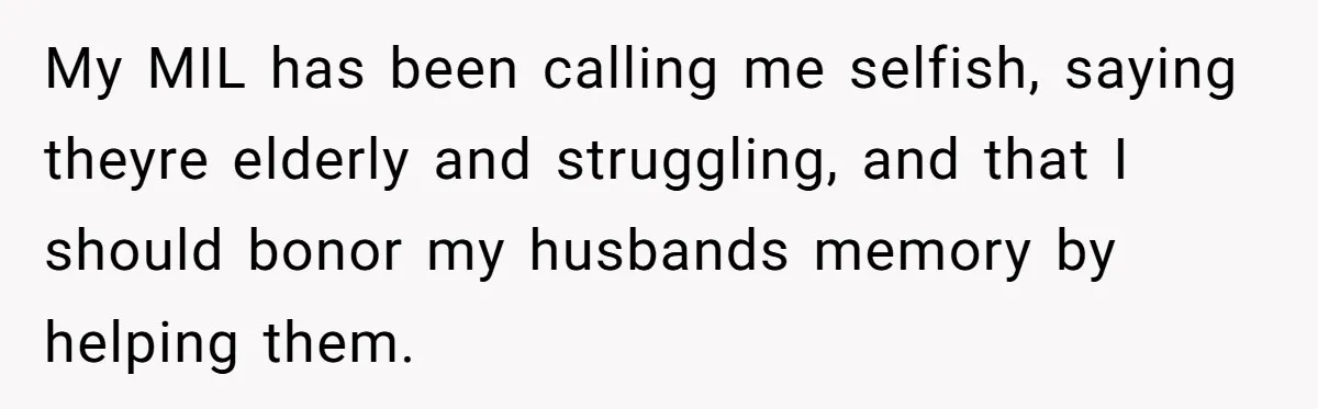 Widow Refuses To Give Late Husband’s Life Insurance Payout To In-Laws, Sparks Family Drama My MIL has been calling me selfish, saying theyre elderly and struggling, and that I should bonor my husbands memory by helping them.