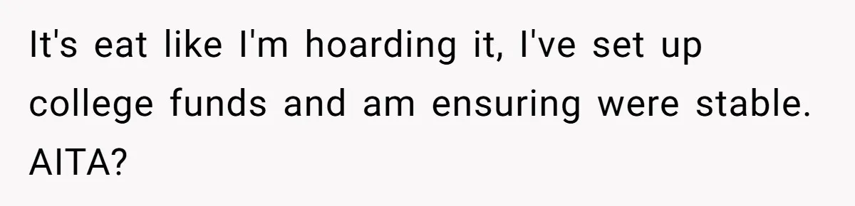 Widow Refuses To Give Late Husband’s Life Insurance Payout To In-Laws, Sparks Family Drama It's eat like I'm hoarding it, I've set up college funds and am ensuring were stable. AITA?