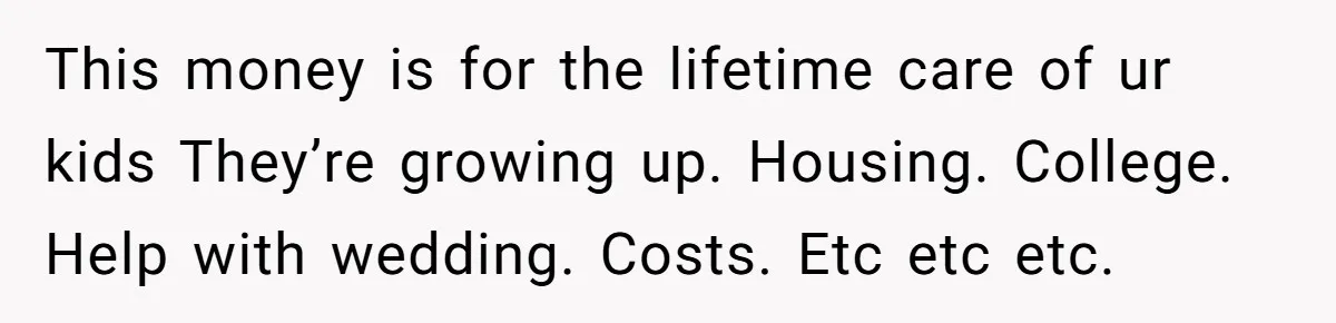 Widow Refuses To Give Late Husband’s Life Insurance Payout To In-Laws, Sparks Family Drama This money is for the lifetime care of ur kids They’re growing up. Housing. College. Help with wedding. Costs. Etc etc etc.