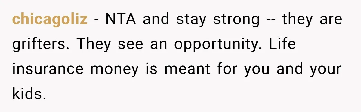Widow Refuses To Give Late Husband’s Life Insurance Payout To In-Laws, Sparks Family Drama chicagoliz − NTA and stay strong -- they are grifters. They see an opportunity. Life insurance money is meant for you and your kids.