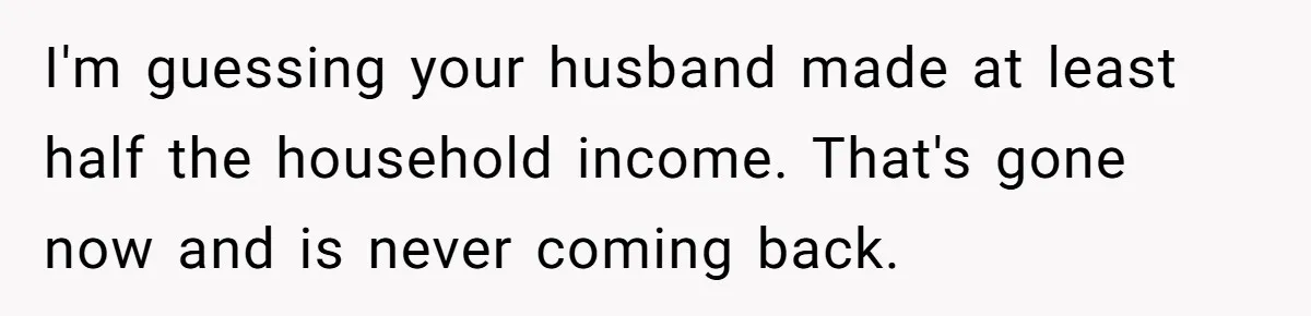 Widow Refuses To Give Late Husband’s Life Insurance Payout To In-Laws, Sparks Family Drama I'm guessing your husband made at least half the household income. That's gone now and is never coming back.