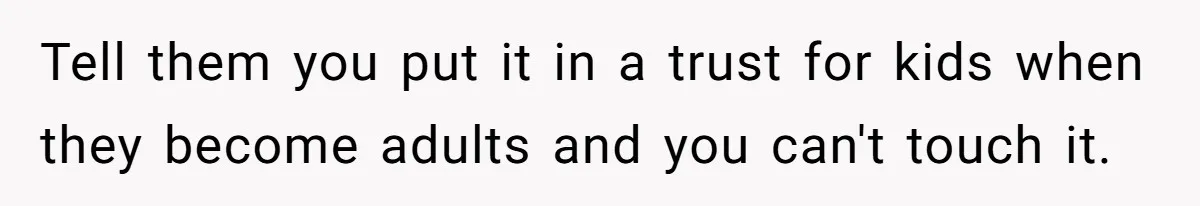 Widow Refuses To Give Late Husband’s Life Insurance Payout To In-Laws, Sparks Family Drama Tell them you put it in a trust for kids when they become adults and you can't touch it.
