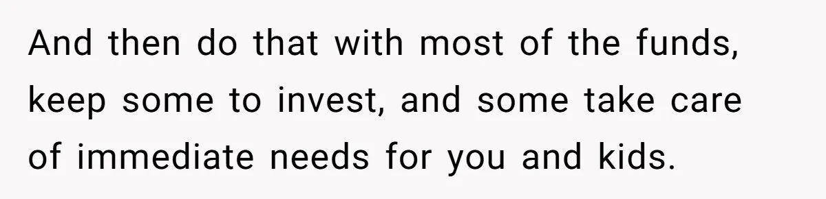 Widow Refuses To Give Late Husband’s Life Insurance Payout To In-Laws, Sparks Family Drama And then do that with most of the funds, keep some to invest, and some take care of immediate needs for you and kids.